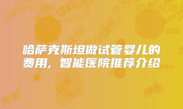哈萨克斯坦做试管婴儿的费用, 智能医院推荐介绍