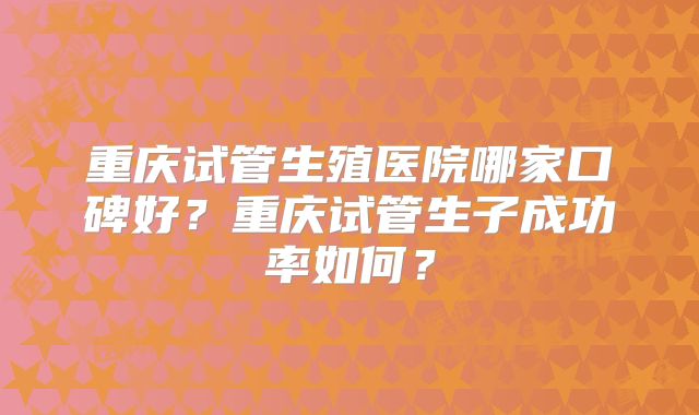 重庆试管生殖医院哪家口碑好?重庆试管生子成功率如何?