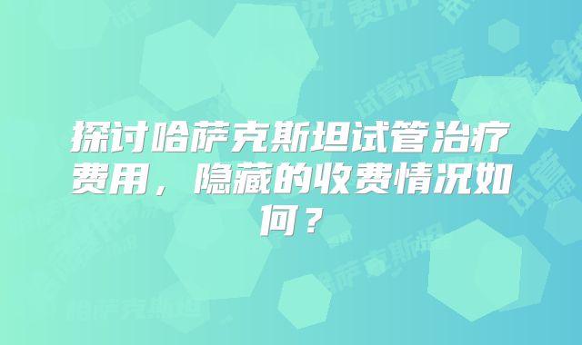探讨哈萨克斯坦试管治疗费用，隐藏的收费情况如何？
