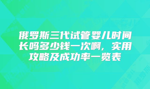 俄罗斯三代试管婴儿时间长吗多少钱一次啊, 实用攻略及成功率一览表