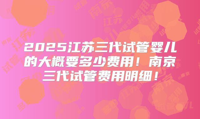 2025江苏三代试管婴儿的大概要多少费用!南京三代试管费用明细!