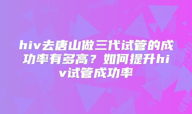 hiv去唐山做三代试管的成功率有多高?如何提升hiv试管成功率