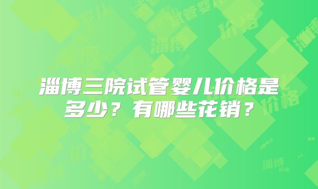 淄博三院试管婴儿价格是多少?有哪些花销?