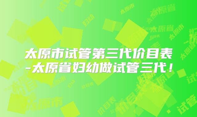 太原市试管第三代价目表-太原省妇幼做试管三代!