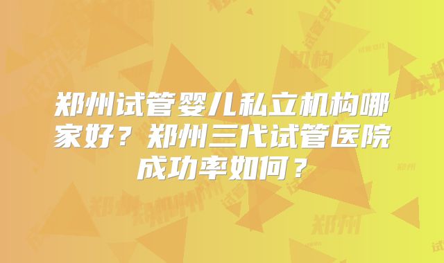 郑州试管婴儿私立机构哪家好？郑州三代试管医院成功率如何？