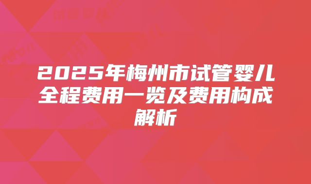 2025年梅州市试管婴儿全程费用一览及费用构成解析