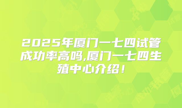 2025年厦门一七四试管成功率高吗,厦门一七四生殖中心介绍!