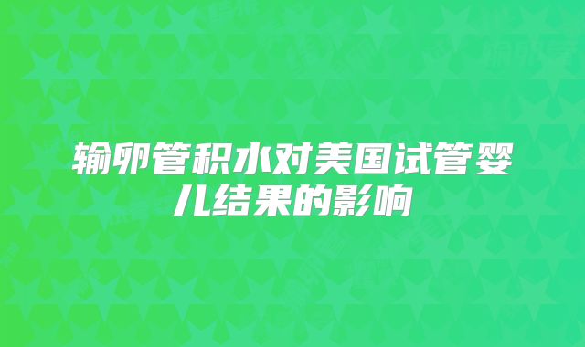 输卵管积水对美国试管婴儿结果的影响