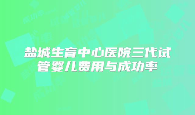 盐城生育中心医院三代试管婴儿费用与成功率