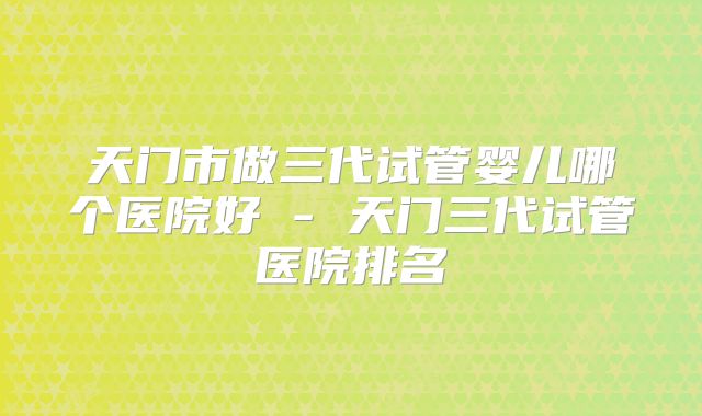 天门市做三代试管婴儿哪个医院好 - 天门三代试管医院排名