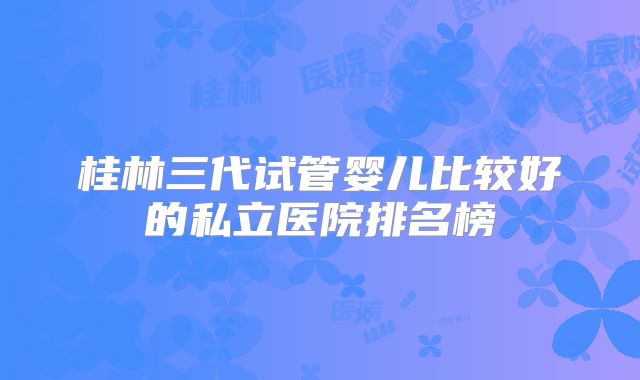 桂林三代试管婴儿比较好的私立医院排名榜