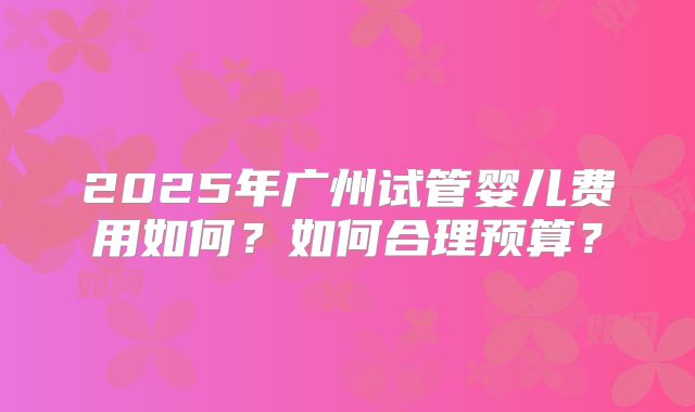 2025年广州试管婴儿费用如何?如何合理预算?