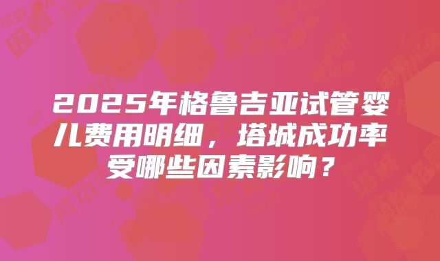 2025年格鲁吉亚试管婴儿费用明细,塔城成功率受哪些因素影响?