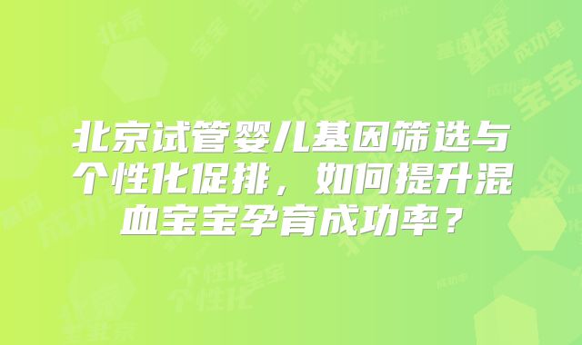 北京试管婴儿基因筛选与个性化促排,如何提升混血宝宝孕育成功率?