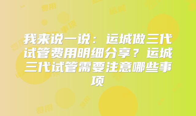 我来说一说:运城做三代试管费用明细分享?运城三代试管需要注意哪些事项