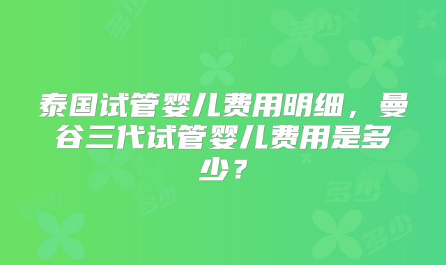 泰国试管婴儿费用明细，曼谷三代试管婴儿费用是多少？