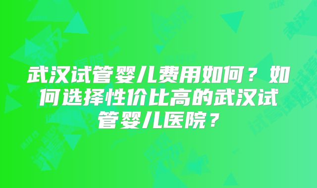 武汉试管婴儿费用如何？如何选择性价比高的武汉试管婴儿医院？