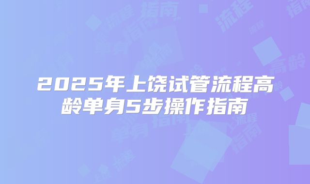 2025年上饶试管流程高龄单身5步操作指南