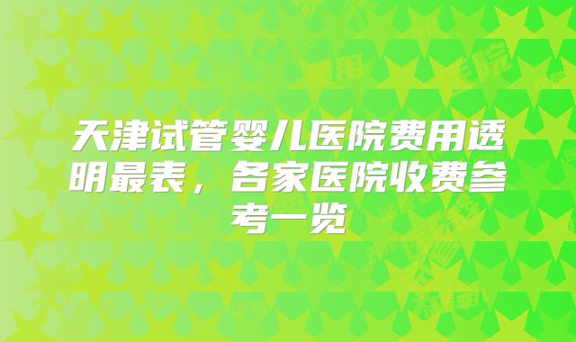 天津试管婴儿医院费用透明最表,各家医院收费参考一览