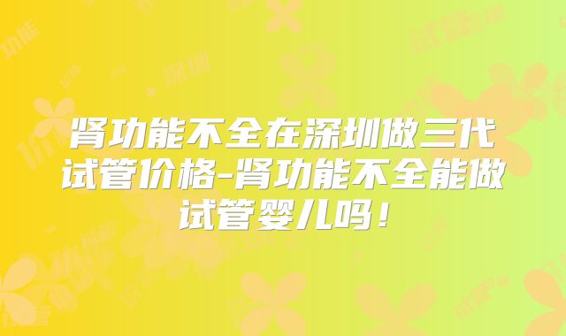 肾功能不全在深圳做三代试管价格-肾功能不全能做试管婴儿吗!