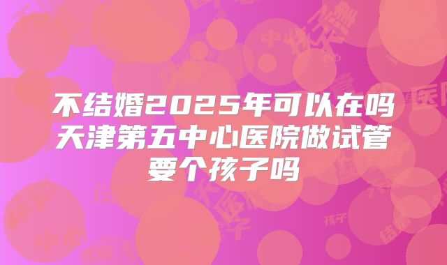 不结婚2025年可以在吗天津第五中心医院做试管要个孩子吗