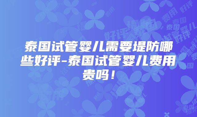 泰国试管婴儿需要堤防哪些好评-泰国试管婴儿费用贵吗!