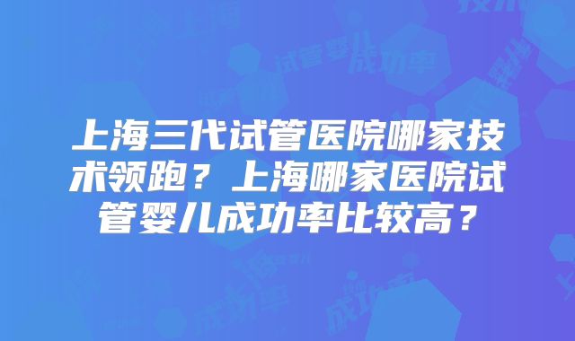 上海三代试管医院哪家技术领跑？上海哪家医院试管婴儿成功率比较高？