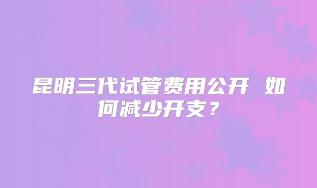 昆明三代试管费用公开 如何减少开支?