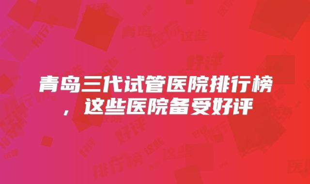 青岛三代试管医院排行榜,这些医院备受好评