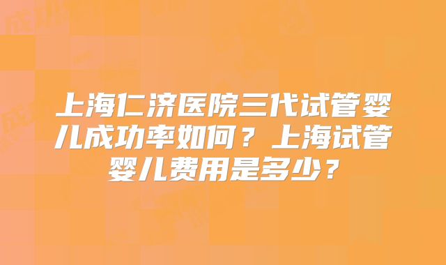 上海仁济医院三代试管婴儿成功率如何？上海试管婴儿费用是多少？