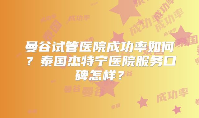 曼谷试管医院成功率如何？泰国杰特宁医院服务口碑怎样？