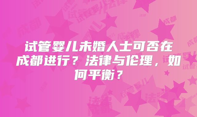 试管婴儿未婚人士可否在成都进行?法律与伦理,如何平衡?