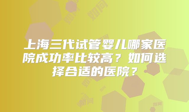 上海三代试管婴儿哪家医院成功率比较高？如何选择合适的医院？