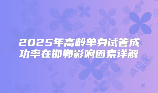 2025年高龄单身试管成功率在邯郸影响因素详解
