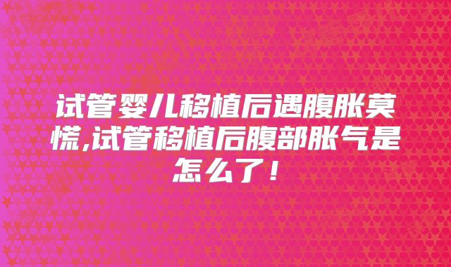 试管婴儿移植后遇腹胀莫慌,试管移植后腹部胀气是怎么了!