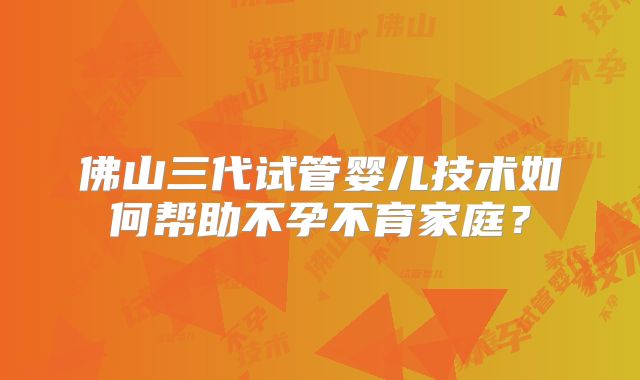 佛山三代试管婴儿技术如何帮助不孕不育家庭？
