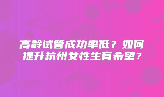 高龄试管成功率低?如何提升杭州女性生育希望?