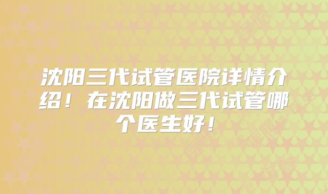沈阳三代试管医院详情介绍！在沈阳做三代试管哪个医生好！