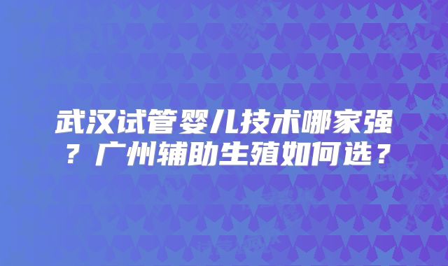 武汉试管婴儿技术哪家强?广州辅助生殖如何选?