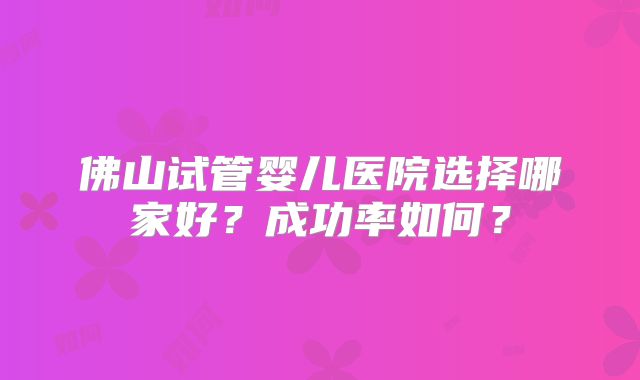 佛山试管婴儿医院选择哪家好？成功率如何？