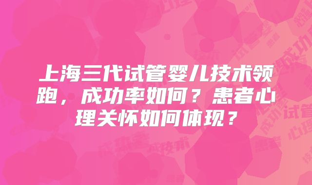 上海三代试管婴儿技术领跑,成功率如何?患者心理关怀如何体现?