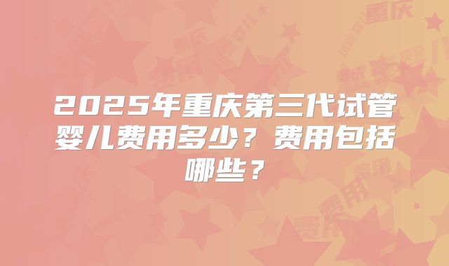 2025年重庆第三代试管婴儿费用多少?费用包括哪些?