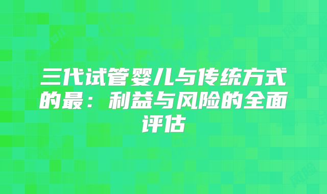 三代试管婴儿与传统方式的最:利益与风险的全面评估