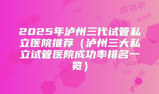 2025年泸州三代试管私立医院推荐（泸州三大私立试管医院成功率排名一览）