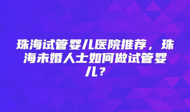 珠海试管婴儿医院推荐，珠海未婚人士如何做试管婴儿？