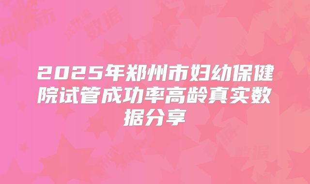 2025年郑州市妇幼保健院试管成功率高龄真实数据分享