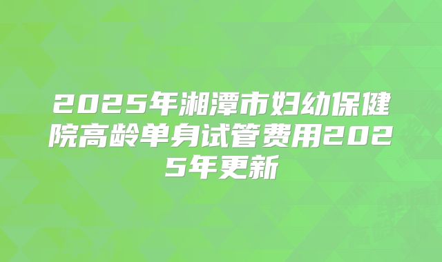 2025年湘潭市妇幼保健院高龄单身试管费用2025年更新