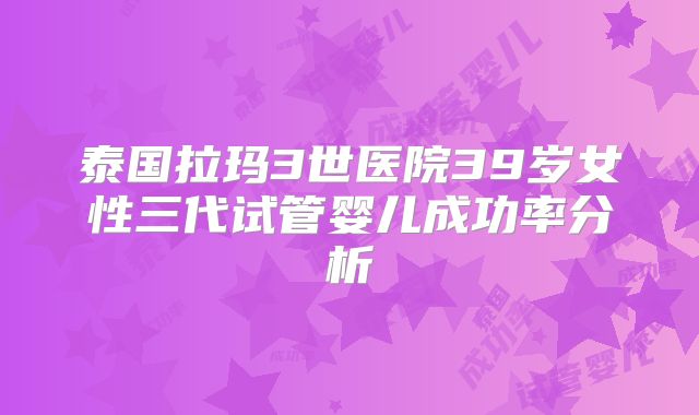 泰国拉玛3世医院39岁女性三代试管婴儿成功率分析