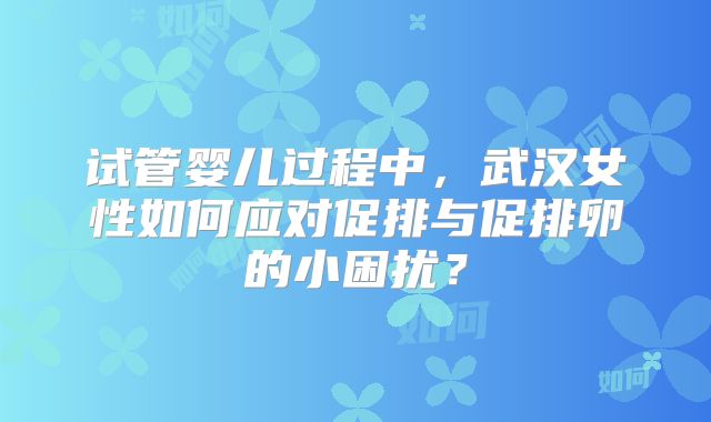 试管婴儿过程中，武汉女性如何应对促排与促排卵的小困扰？