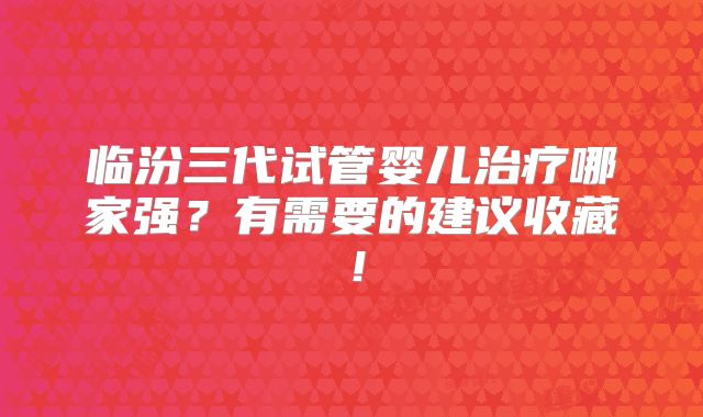 临汾三代试管婴儿治疗哪家强？有需要的建议收藏！